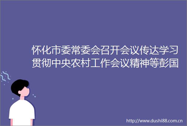 怀化市委常委会召开会议传达学习贯彻中央农村工作会议精神等彭国甫主持
