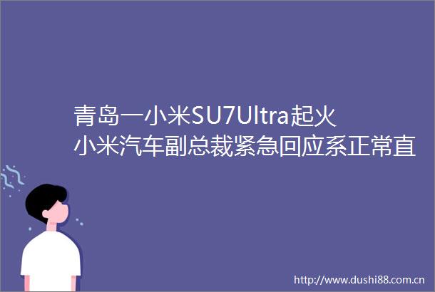 青岛一小米SU7Ultra起火小米汽车副总裁紧急回应系正常直行中与旁边突然窜出的车辆发生碰撞造成车内副驾易燃物品起火