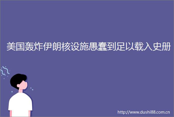 美国轰炸伊朗核设施愚蠢到足以载入史册