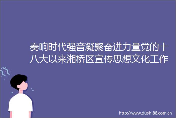 奏响时代强音凝聚奋进力量党的十八大以来湘桥区宣传思想文化工作综述