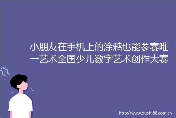小朋友在手机上的涂鸦也能参赛唯一艺术全国少儿数字艺术创作大赛进行中