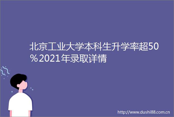 北京工业大学本科生升学率超50％2021年录取详情
