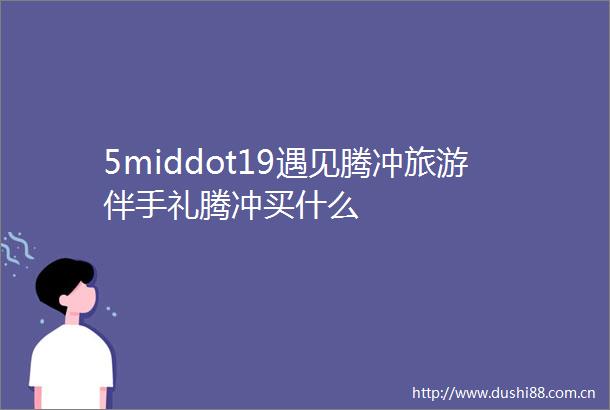 5middot19遇见腾冲旅游伴手礼腾冲买什么