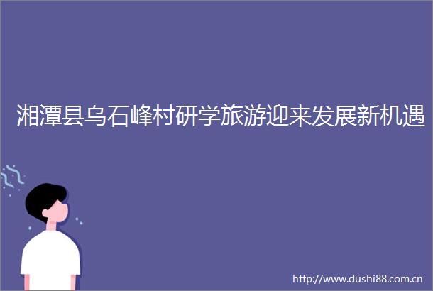 湘潭县乌石峰村研学旅游迎来发展新机遇