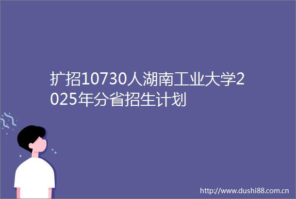 扩招10730人湖南工业大学2025年分省招生计划