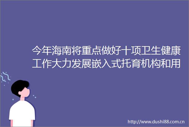 今年海南将重点做好十项卫生健康工作大力发展嵌入式托育机构和用人单位办托