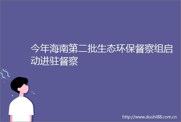 今年海南第二批生态环保督察组启动进驻督察