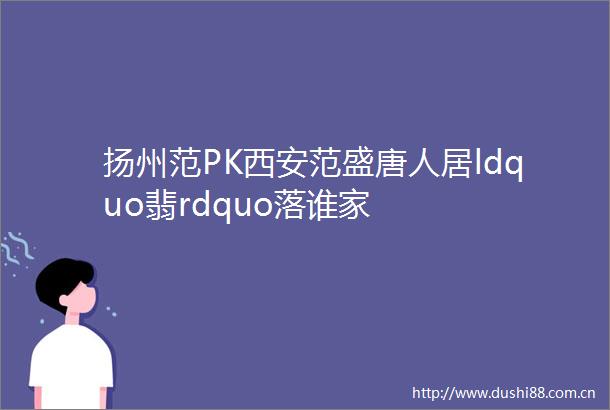 扬州范PK西安范盛唐人居ldquo翡rdquo落谁家