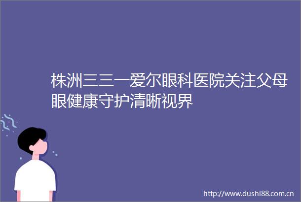 株洲三三一爱尔眼科医院关注父母眼健康守护清晰视界