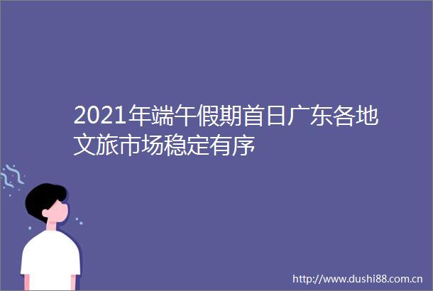 2021年端午假期首日广东各地文旅市场稳定有序