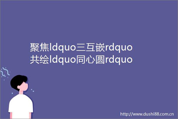 聚焦ldquo三互嵌rdquo共绘ldquo同心圆rdquomdashmdash龙川镇构建民族团结新图景