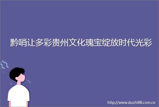 黔哨让多彩贵州文化瑰宝绽放时代光彩