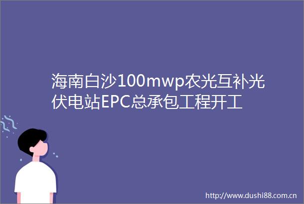 海南白沙100mwp农光互补光伏电站EPC总承包工程开工