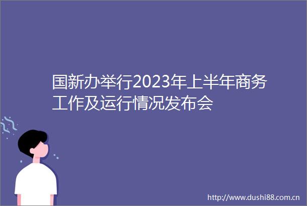 国新办举行2023年上半年商务工作及运行情况发布会
