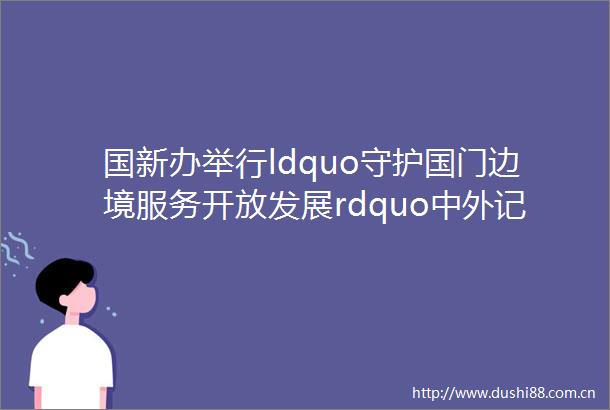 国新办举行ldquo守护国门边境服务开放发展rdquo中外记者见面会边关有我们就永远会在这里高高飘扬下去
