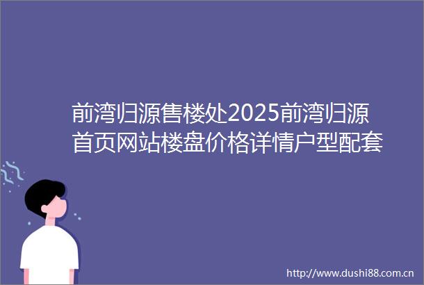 前湾归源售楼处2025前湾归源首页网站楼盘价格详情户型配套