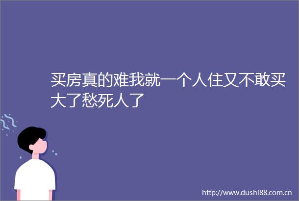买房真的难我就一个人住又不敢买大了愁死人了