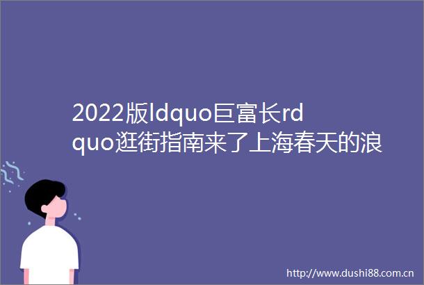2022版ldquo巨富长rdquo逛街指南来了上海春天的浪漫就藏在这20家店里