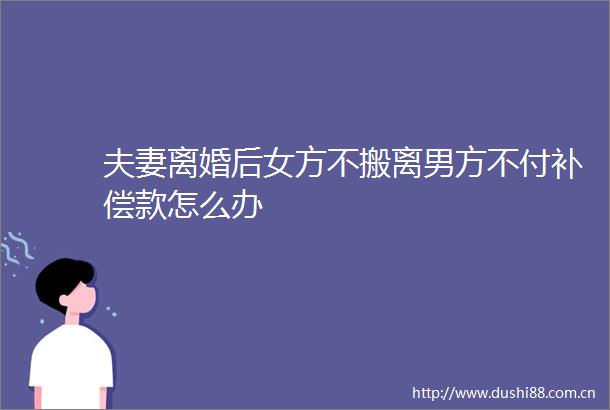 夫妻离婚后女方不搬离男方不付补偿款怎么办