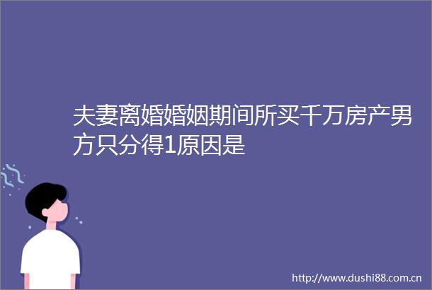 夫妻离婚婚姻期间所买千万房产男方只分得1原因是