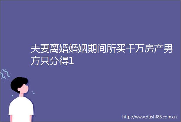 夫妻离婚婚姻期间所买千万房产男方只分得1