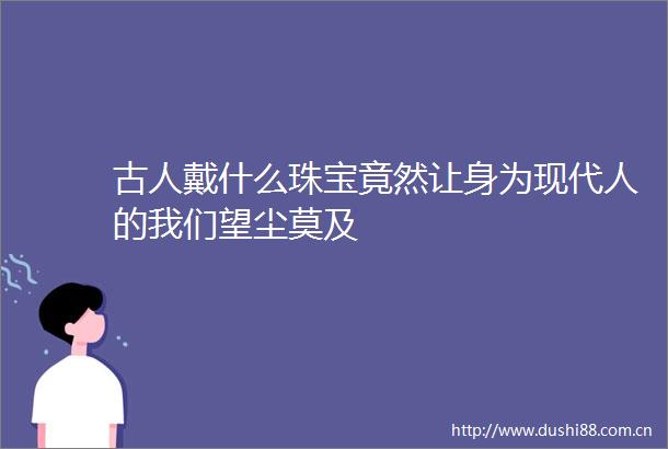 古人戴什么珠宝竟然让身为现代人的我们望尘莫及