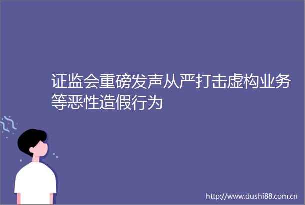 证监会重磅发声从严打击虚构业务等行为