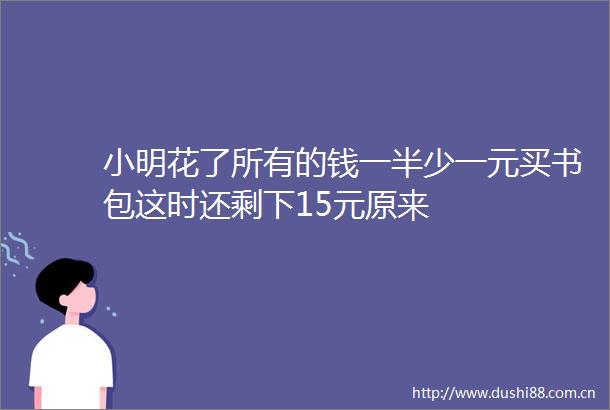 小明花了所有的钱一半少一元买书包这时还剩下15元原来