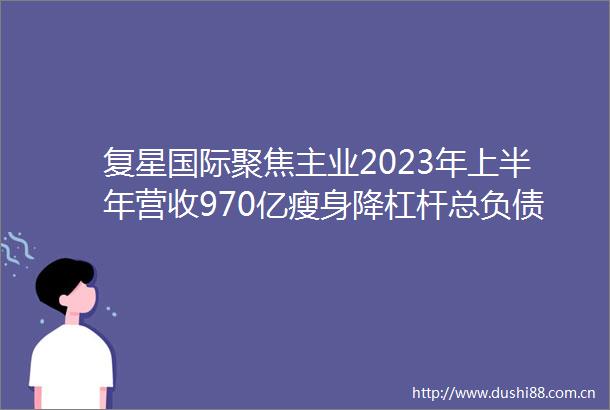 复星国际聚焦主业2023年上半年营收970亿瘦身降杠杆总负债一年下降超400亿