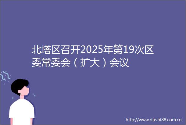 北塔区召开2025年第19次区委常委会（扩大）会议