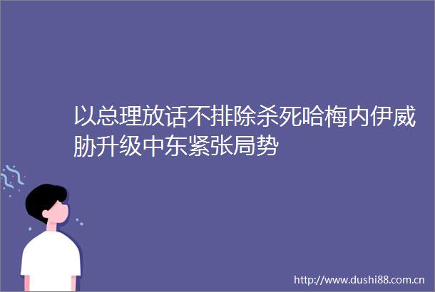以总理放话不排除杀死哈梅内伊威胁升级中东紧张局势