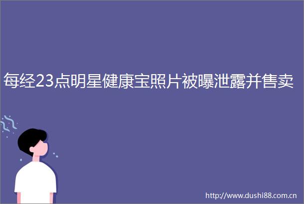 每经23点明星健康宝照片被曝泄露并售卖