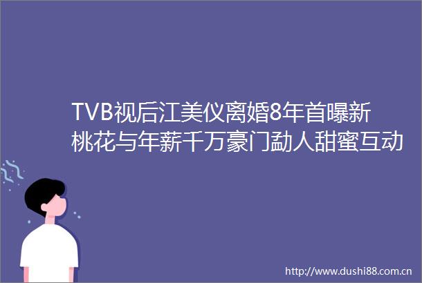 TVB视后江美仪离婚8年首曝新桃花与年薪千万豪门勐人甜蜜互动