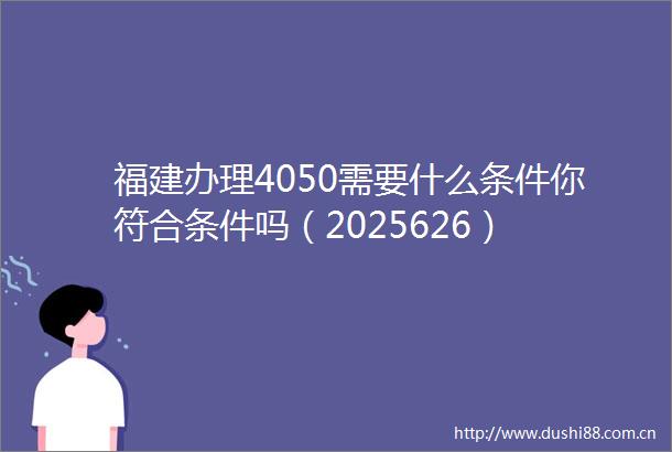 福建办理4050需要什么条件你符合条件吗（2025626）