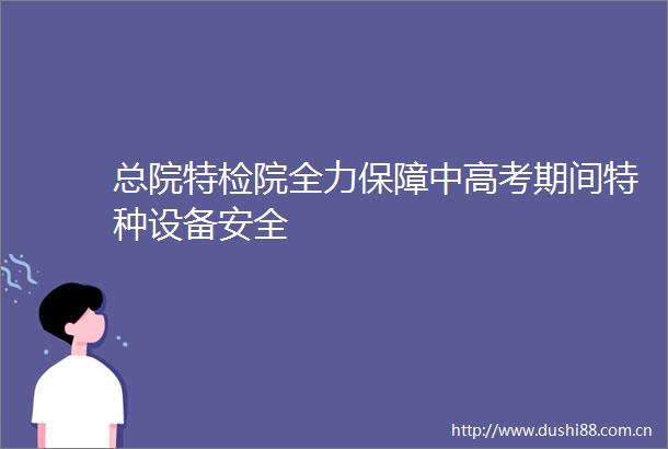 总院特检院全力保障中高考期间特种设备安全