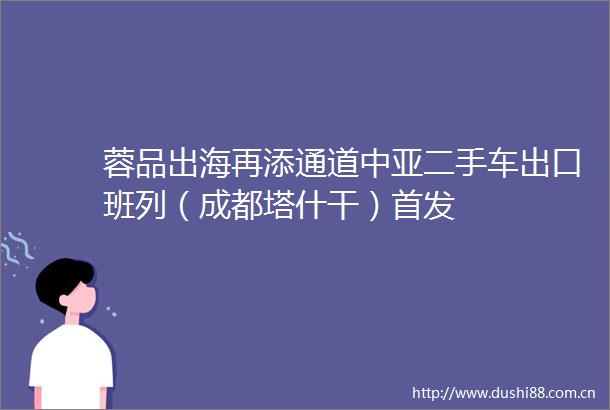 蓉品出海再添通道中亚二手车出口班列（成都塔什干）首发