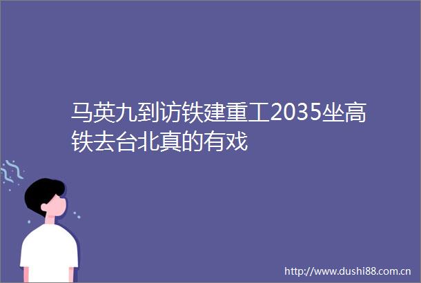马英九到访铁建重工2035坐高铁去台北真的有戏