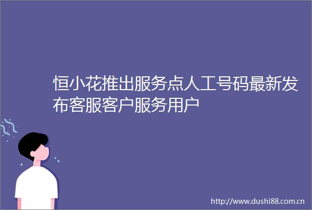 恒小花推出服务点人工号码最新发布客服客户服务用户
