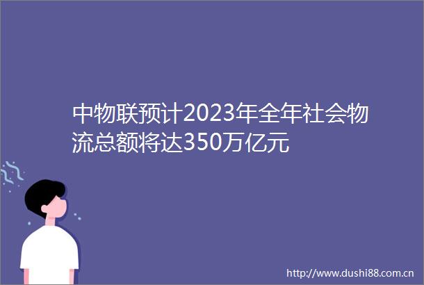 中物联预计2023年全年社会物流总额将达350万亿元