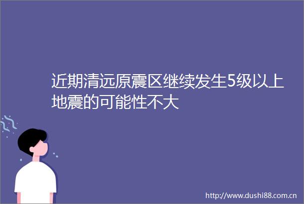 近期清远原震区继续发生5级以上地震的可能性不大
