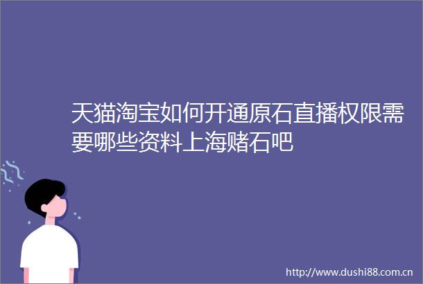 天猫淘宝如何开通原石直播权限需要哪些资料上海赌石吧