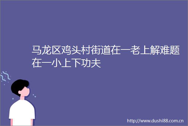 马龙区鸡头村街道在一老上解难题在一小上下功夫