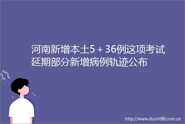 河南新增本土5＋36例这项考试延期部分新增病例轨迹公布