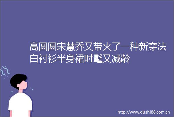 高圆圆宋慧乔又带火了一种新穿法白衬衫半身裙时髦又减龄