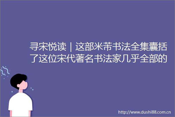 寻宋悦读｜这部米芾书法全集囊括了这位宋代著名书法家几乎全部的墨迹碑帖杰作