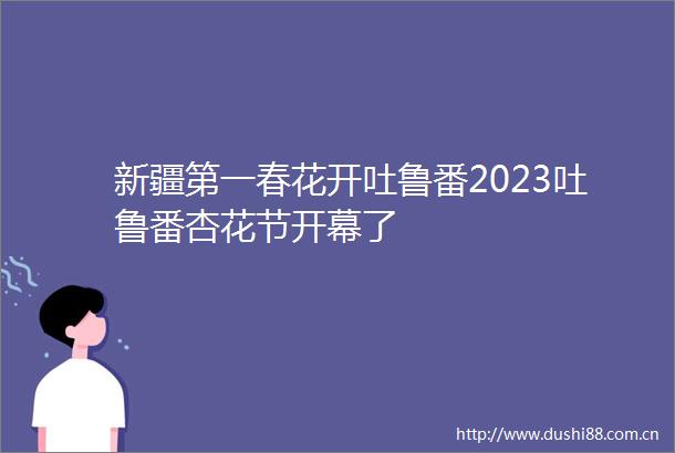 新疆第一春花开吐鲁番2023吐鲁番杏花节开幕了