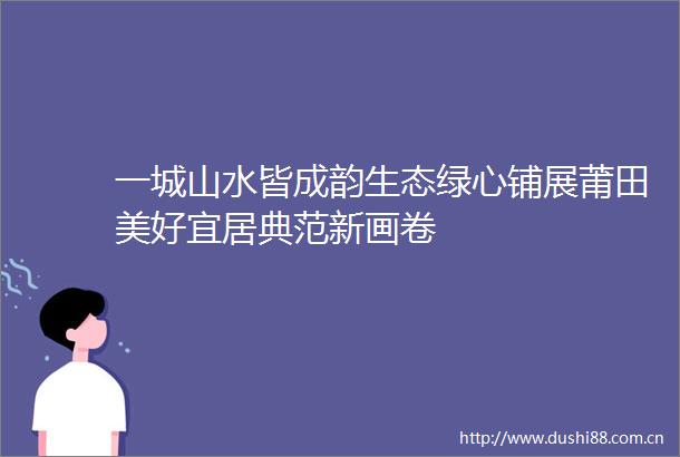 一城山水皆成韵生态绿心铺展莆田美好宜居典范新画卷