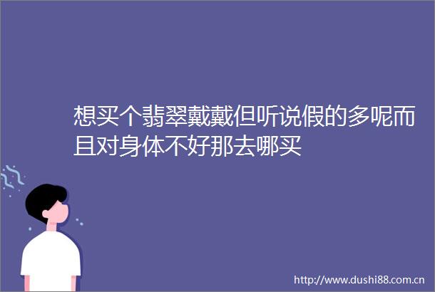 想买个翡翠戴戴但听说假的多呢而且对身体不好那去哪买