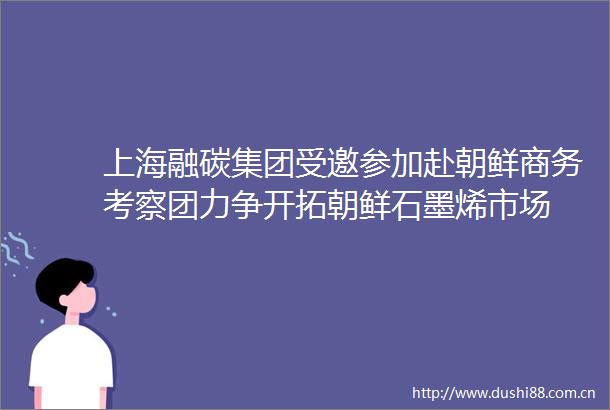 上海融碳集团受邀参加赴朝鲜商务考察团力争开拓朝鲜石墨烯市场