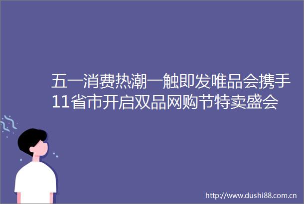 五一消费热潮一触即发唯品会携手11省市开启双品网购节特卖盛会